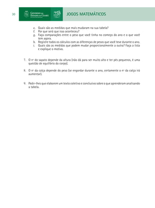 JOGOS MATEMÁTICOS30
e.	 Quais são as medidas que mais mudaram na sua tabela?
f.	 Por que será que isso aconteceu?
g.	 Faça comparações entre o peso que você tinha no começo do ano e o que você
tem agora.
h.	 Registre todos os cálculos com as diferenças de pesos que você teve durante o ano.
i.	 Quais são as medidas que podem mudar proporcionalmente a outra? Faça a lista
e explique o motivo.
7.	 O nº do sapato depende da altura (não dá para ser muito alto e ter pés pequenos, é uma
questão de equilíbrio do corpo).
8.	 O nº da calça depende do peso (se engordar durante o ano, certamente o nº da calça irá
aumentar).
9.	 Pedir-lhes que elaborem um texto coletivo e conclusivo sobre o que aprenderam analisando
a tabela.
 