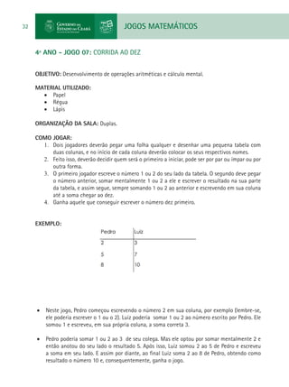 JOGOS MATEMÁTICOS32
4º ANO - JOGO 07: CORRIDA AO DEZ
OBJETIVO: Desenvolvimento de operações aritméticas e cálculo mental.
MATERIAL UTILIZADO:
•	 Papel
•	 Régua
•	 Lápis
ORGANIZAÇÃO DA SALA: Duplas.
COMO JOGAR:
1.	 Dois jogadores deverão pegar uma folha qualquer e desenhar uma pequena tabela com
duas colunas, e no início de cada coluna deverão colocar os seus respectivos nomes.
2.	 Feito isso, deverão decidir quem será o primeiro a iniciar, pode ser por par ou ímpar ou por
outra forma.
3.	 O primeiro jogador escreve o número 1 ou 2 do seu lado da tabela. O segundo deve pegar
o número anterior, somar mentalmente 1 ou 2 a ele e escrever o resultado na sua parte
da tabela, e assim segue, sempre somando 1 ou 2 ao anterior e escrevendo em sua coluna
até a soma chegar ao dez.
4.	 Ganha aquele que conseguir escrever o número dez primeiro.
EXEMPLO:
•	 Neste jogo, Pedro começou escrevendo o número 2 em sua coluna, por exemplo (lembre-se,
ele poderia escrever o 1 ou o 2). Luiz poderia somar 1 ou 2 ao número escrito por Pedro. Ele
somou 1 e escreveu, em sua própria coluna, a soma correta 3.
•	 Pedro poderia somar 1 ou 2 ao 3 de seu colega. Mas ele optou por somar mentalmente 2 e
então anotou do seu lado o resultado 5. Após isso, Luiz somou 2 ao 5 de Pedro e escreveu
a soma em seu lado. E assim por diante, ao final Luiz soma 2 ao 8 de Pedro, obtendo como
resultado o número 10 e, consequentemente, ganha o jogo.
 