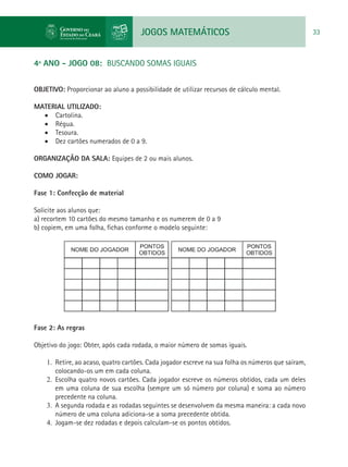 JOGOS MATEMÁTICOS 33
4º ANO - JOGO 08: BUSCANDO SOMAS IGUAIS
OBJETIVO: Proporcionar ao aluno a possibilidade de utilizar recursos de cálculo mental.
MATERIAL UTILIZADO:
•	 Cartolina.
•	 Régua.
•	 Tesoura.
•	 Dez cartões numerados de 0 a 9.
ORGANIZAÇÃO DA SALA: Equipes de 2 ou mais alunos.
COMO JOGAR:
Fase 1: Confecção de material
Solicite aos alunos que:
a) recortem 10 cartões do mesmo tamanho e os numerem de 0 a 9
b) copiem, em uma folha, fichas conforme o modelo seguinte:
Fase 2: As regras
Objetivo do jogo: Obter, após cada rodada, o maior número de somas iguais.
1.	 Retire, ao acaso, quatro cartões. Cada jogador escreve na sua folha os números que saíram,
colocando-os um em cada coluna.
2.	 Escolha quatro novos cartões. Cada jogador escreve os números obtidos, cada um deles
em uma coluna de sua escolha (sempre um só número por coluna) e soma ao número
precedente na coluna.
3.	 A segunda rodada e as rodadas seguintes se desenvolvem da mesma maneira: a cada novo
número de uma coluna adiciona-se a soma precedente obtida.
4.	 Jogam-se dez rodadas e depois calculam-se os pontos obtidos.
 