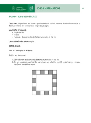 JOGOS MATEMÁTICOS 35
4º ANO - JOGO 09: O ENCAIXE
OBJETIVO: Proporcionar ao aluno a possibilidade de utilizar recursos de cálculo mental e o
desenvolvimento das operações da adição e subtração.
MATERIAL UTILIZADO:
•	 Papel-cartão
•	 Régua
•	 Tesoura e dois conjuntos de fichas numeradas de 1 a 10.
ORGANIZAÇÃO DA SALA: Duplas.
COMO JOGAR:
Fase 1: Confecção de material
Solicite aos alunos que:
1. Confeccionem dois conjuntos de fichas numeradas de 1 a 10;
2. Em um pedaço de papel-cartão, reproduzam um tabuleiro com 20 casas, brancas e cinzas,
conforme o modelo a seguir.
 