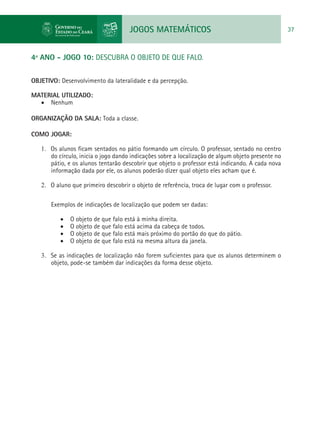 JOGOS MATEMÁTICOS 37
4º ANO - JOGO 10: DESCUBRA O OBJETO DE QUE FALO.
OBJETIVO: Desenvolvimento da lateralidade e da percepção.
MATERIAL UTILIZADO:
•	 Nenhum
ORGANIZAÇÃO DA SALA: Toda a classe.
COMO JOGAR:
1.	 Os alunos ficam sentados no pátio formando um círculo. O professor, sentado no centro
do círculo, inicia o jogo dando indicações sobre a localização de algum objeto presente no
pátio, e os alunos tentarão descobrir que objeto o professor está indicando. A cada nova
informação dada por ele, os alunos poderão dizer qual objeto eles acham que é.
2.	 O aluno que primeiro descobrir o objeto de referência, troca de lugar com o professor.
Exemplos de indicações de localização que podem ser dadas:
•	 O objeto de que falo está à minha direita.
•	 O objeto de que falo está acima da cabeça de todos.
•	 O objeto de que falo está mais próximo do portão do que do pátio.
•	 O objeto de que falo está na mesma altura da janela.
3.	 Se as indicações de localização não forem suficientes para que os alunos determinem o
objeto, pode-se também dar indicações da forma desse objeto.
 