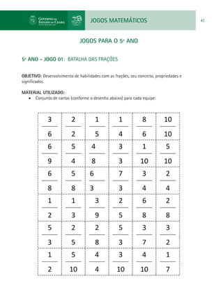 JOGOS MATEMÁTICOS 41
JOGOS PARA O 5º ANO
5º ANO - JOGO 01: BATALHA DAS FRAÇÕES
OBJETIVO: Desenvolvimento de habilidades com as frações, seu conceito, propriedades e
significados.
MATERIAL UTILIZADO:
•	 Conjunto de cartas (conforme o desenho abaixo) para cada equipe:
3
6
2
2
1
5
6
1
4
6
8
6
6
10
10
66
9
6
5
4
6
4
8
6
3
3
6
1
10
6
5
10
66
8
6
5
8
6
6
3
6
7
3
6
3
4
6
2
4
61
2
6
1
3
6
3
9
2
5
6
6
8
6
2
8
65
3
6
2
5
6
2
8
6
5
3
6
3
7
3
2
1
2
5
10
4
4
3
10
4
10
1
7
 