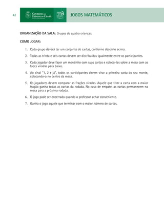 JOGOS MATEMÁTICOS42
ORGANIZAÇÃO DA SALA: Grupos de quatro crianças.
COMO JOGAR:
1.	 Cada grupo deverá ter um conjunto de cartas, conforme desenho acima.
2.	 Todas as trinta e seis cartas devem ser distribuídas igualmente entre os participantes.
3.	 Cada jogador deve fazer um montinho com suas cartas e colocá-las sobre a mesa com as
faces viradas para baixo.
4.	 Ao sinal “1, 2 e já”, todos os participantes devem virar a primeira carta do seu monte,
colocando-a no centro da mesa.
5.	 Os jogadores devem comparar as frações viradas. Aquele que tiver a carta com a maior
fração ganha todas as cartas da rodada. No caso de empate, as cartas permanecem na
mesa para a próxima rodada.
6.	 O jogo pode ser encerrado quando o professor achar conveniente.
7.	 Ganha o jogo aquele que terminar com o maior número de cartas.
 