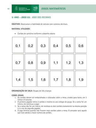 JOGOS MATEMÁTICOS44
5º ANO - JOGO 03: JOGO DOS DECIMAIS
OBJETIVO: Desenvolver a habilidade de calcular com números decimais.
MATERIAL UTILIZADO:
•	 Cartões de cartolina conforme o desenho abaixo
0,60,50,40,30,20,1
1,31,21,10,90,80,7
1,91,81,71,61,51,4
ORGANIZAÇÃO DA SALA: Grupos de três crianças
COMO JOGAR:
1.	 Os cartões devem ser embaralhados e colocados sobre a mesa, virados para baixo, em 3
linhas e 6 colunas.
2.	 O primeiro jogador retira 2 cartões e mostra-os aos colegas do grupo. Se a soma for um
inteiro, ele continua a jogar.
3.	 Se a soma não for um inteiro, ele recoloca os dois cartões exatamente na mesma posição
e é a vez do segundo jogador.
4.	 O jogo termina quando não ficarem mais cartões sobre a mesa. O vencedor será aquele
que tiver obtido o maior número de cartões.
 
