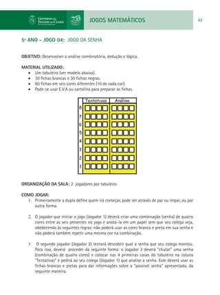 JOGOS MATEMÁTICOS 45
5º ANO - JOGO 04: JOGO DA SENHA
OBJETIVO: Desenvolver a análise combinatória, dedução e lógica.
MATERIAL UTILIZADO:
•	 Um tabuleiro (ver modelo abaixo).
•	 30 fichas brancas e 30 fichas negras.
•	 60 fichas em seis cores diferentes (10 de cada cor).
•	 Pode-se usar E.V.A ou cartolina para preparar as fichas.
ORGANIZAÇÃO DA SALA: 2 jogadores por tabuleiro.
COMO JOGAR:
1.	 Primeiramente a dupla define quem irá começar, pode ser através de par ou ímpar, ou por
outra forma.
2.	 O jogador que iniciar o jogo (Jogador 1) deverá criar uma combinação (senha) de quatro
cores entre as seis presentes no jogo e anotá-la em um papel sem que seu colega veja,
obedecendo às seguintes regras: não poderá usar as cores branca e preta em sua senha e
não poderá também repetir uma mesma cor na combinação.
3.	 O segundo jogador (Jogador 2) tentará descobrir qual a senha que seu colega montou.
Para isso, deverá proceder da seguinte forma: o Jogador 2 deverá “chutar” uma senha
(combinação de quatro cores) e colocar nas 4 primeiras casas do tabuleiro na coluna
“Tentativas” e pedirá ao seu colega (Jogador 1) que analise a senha. Este deverá usar as
fichas brancas e pretas para dar informações sobre a “possível senha” apresentada, da
seguinte maneira.
 