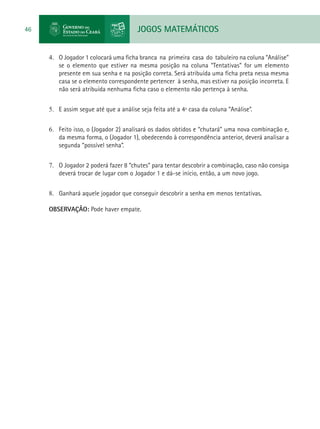 JOGOS MATEMÁTICOS46
4.	 O Jogador 1 colocará uma ficha branca na primeira casa do tabuleiro na coluna “Análise”
se o elemento que estiver na mesma posição na coluna “Tentativas” for um elemento
presente em sua senha e na posição correta. Será atribuída uma ficha preta nessa mesma
casa se o elemento correspondente pertencer à senha, mas estiver na posição incorreta. E
não será atribuída nenhuma ficha caso o elemento não pertença à senha.
5.	 E assim segue até que a análise seja feita até a 4ª casa da coluna “Análise”.
6.	 Feito isso, o (Jogador 2) analisará os dados obtidos e “chutará” uma nova combinação e,
da mesma forma, o (Jogador 1), obedecendo à correspondência anterior, deverá analisar a
segunda “possível senha”.
7.	 O Jogador 2 poderá fazer 8 “chutes” para tentar descobrir a combinação, caso não consiga
deverá trocar de lugar com o Jogador 1 e dá-se início, então, a um novo jogo.
8.	 Ganhará aquele jogador que conseguir descobrir a senha em menos tentativas.
OBSERVAÇÃO: Pode haver empate.
 