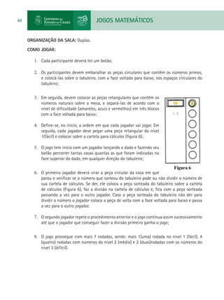 JOGOS MATEMÁTICOS48
ORGANIZAÇÃO DA SALA: Duplas.
COMO JOGAR:
1.	 Cada participante deverá ter um botão;
2.	 Os participantes devem embaralhar as peças circulares que contêm os números primos,
e colocá-las sobre o tabuleiro, com a face voltada para baixo, nos espaços circulares do
tabuleiro;
3.	 Em seguida, devem colocar as peças retangulares que contêm os
números naturais sobre a mesa, e separá-las de acordo com o
nível de dificuldade (amarelos, azuis e vermelhos) em três blocos
com a face voltada para baixo;
4.	 Define-se, no início, a ordem em que cada jogador vai jogar. Em
seguida, cada jogador deve pegar uma peça retangular do nível
1(fácil) e colocar sobre a cartela para cálculos (figura 6);
5.	 O jogo tem início com um jogador lançando o dado e fazendo seu
botão percorrer tantas casas quantas as que foram indicadas na
face superior do dado, em qualquer direção do tabuleiro;
6.	 O primeiro jogador deverá virar a peça circular da casa em que
parou e verificar se o número que sorteou do tabuleiro pode ou não dividir o número de
sua cartela de cálculos. Se der, ele coloca a peça sorteada do tabuleiro sobre a cartela
de cálculos (Figura 6), faz a divisão na cartela de cálculos e, fica com a peça sorteada
passando a vez para o outro jogador. Caso a peça sorteada do tabuleiro não der para
dividir o número o jogador coloca a peça de volta com a face voltada para baixo e passa
a vez para o outro jogador.
7.	 O segundo jogador repete o procedimento anterior e o jogo continua assim sucessivamente
até que o jogador que conseguir fazer a divisão primeiro ganha o jogo;
8.	 O jogo prossegue com mais 7 rodadas, sendo: mais 1(uma) rodada no nível 1 (fácil), 4
(quatro) rodadas com números do nível 2 (médio) e 2 (duas)rodadas com os números do
nível 3 (difícil).
 
