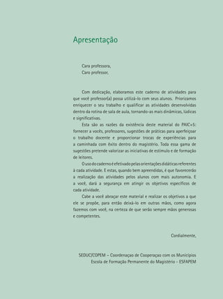 Apresentação
Cara professora,
Caro professor,
Com dedicação, elaboramos este caderno de atividades para
que você professor(a) possa utilizá-lo com seus alunos. Priorizamos
enriquecer o seu trabalho e qualificar as atividades desenvolvidas
dentro da rotina de sala de aula, tornando-as mais dinâmicas, lúdicas
e significativas.
Esta são as razões da existência deste material do PAIC+5:
fornecer a vocês, professores, sugestões de práticas para aperfeiçoar
o trabalho docente e proporcionar trocas de experiências para
a caminhada com êxito dentro do magistério. Toda essa gama de
sugestões pretende valorizar as iniciativas de estímulo e de formação
de leitores.
Ousodocadernoéefetivadopelasorientaçõesdidáticasreferentes
à cada atividade. E estas, quando bem apreendidas, é que favorecerão
a realização das atividades pelos alunos com mais autonomia. E
a você, dará a segurança em atingir os objetivos específicos de
cada atividade.
Cabe a você abraçar este material e realizar os objetivos a que
ele se propõe, para então deixá-lo em outras mãos, como agora
fazemos com você, na certeza de que serão sempre mãos generosas
e competentes.
Cordialmente,
SEDUC/COPEM – Coordenaçao de Cooperaçao com os Municípios
Escola de Formação Permanente do Magistério - ESFAPEM
 
