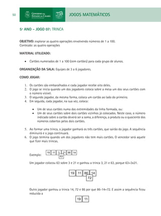 JOGOS MATEMÁTICOS50
5º ANO - JOGO 07: TRINCA
OBJETIVO: explorar as quatro operações envolvendo números de 1 a 100.
Conteúdo: as quatro operações
MATERIAL UTILIZADO:
•	 Cartões numerados de 1 a 100 (cem cartões) para cada grupo de alunos.
ORGANIZAÇÃO DA SALA: Equipes de 3 a 6 jogadores.
COMO JOGAR:
1.	 Os cartões são embaralhados e cada jogador recebe oito deles.
2.	 O jogo se inicia quando um dos jogadores coloca sobre a mesa um dos seus cartões com
o número visível.
3.	 O segundo jogador, da mesma forma, coloca um cartão ao lado do primeiro.
4.	 Em seguida, cada jogador, na sua vez, coloca:
•	 Um de seus cartões numa das extremidades da linha formada, ou:
•	 Um de seus cartões sobre dois cartões vizinhos já colocados. Neste caso, o número
indicado sobre o cartão deverá ser a soma, a diferença, o produto ou o quociente dos
números cobertos pelos dois cartões.
5.	 Ao formar uma trinca, o jogador ganhará os três cartões, que sairão do jogo. A sequência
diminuirá e o jogo continuará.
6.	 O jogo termina quando um dos jogadores não tem mais cartões. O vencedor será aquele
que fizer mais trincas.
Exemplo:
Um jogador colocou 63 sobre 3 e 21 e ganhou a trinca 3, 21 e 63, porque 63=3x21.
Outro jogador ganhou a trinca 14, 72 e 86 por que 86-14=72. E assim a sequência ficou
reduzida a
 