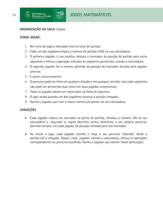 JOGOS MATEMÁTICOS52
ORGANIZAÇÃO DA SALA: Duplas
COMO JOGAR:
1.	 No início do jogo o marcador está no local de partida;
2.	 Cada um dos jogadores digita o número de partida (100) na sua calculadora;
3.	 O primeiro jogador, à sua escolha, desloca o marcador da posição de partida para outra
adjacente e efetua a operação indicada no segmento percorrido, usando a calculadora;
4.	 O segundo jogador faz o mesmo, partindo da posição do marcador deixada pelo jogador
anterior.
5.	 E assim sucessivamente;
6.	 O percurso pode ser feito em qualquer direção e em qualquer sentido, mas cada segmento
não pode ser percorrido duas vezes em duas jogadas consecutivas;
7.	 Todas as jogadas devem ser registradas na folha de registros;
8.	 O jogo acaba quando um dos jogadores alcança a posição chegada;
9.	 Ganha o jogador que tiver o maior número de pontos na sua calculadora.
VARIAÇÕES
•	 Cada jogador coloca um marcador no ponto de partida, introduz o número 100 na sua
calculadora e, seguindo as regras descritas acima, determina o seu próprio percurso,
partindo sempre, em cada jogada, da posição indicada pelo seu marcador.
•	 Ao iniciar o jogo, cada jogador escolhe e traça o seu percurso “colorido” desde a
partida até a chegada. Depois, cada jogador, usando a calculadora, efetua as operações
correspondentes ao percurso escolhido. Ganha o jogador que obtiver maior pontuação.
 