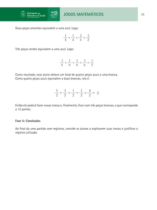 JOGOS MATEMÁTICOS 55
Duas peças amarelas equivalem a uma azul. Logo:
Três peças verdes equivalem a uma azul. Logo:
Como resultado, esse aluno obteve um total de quatro peças azuis e uma branca.
Como quatro peças azuis equivalem a duas brancas, isto é:
Então ele poderá fazer novas trocas e, finalmente, ficar com três peças brancas, o que corresponde
a 12 pontos.
Fase 5: Conclusões
Ao final da uma partida com registros, convide os alunos a explicarem suas trocas e justificar o
registro utilizado.
 