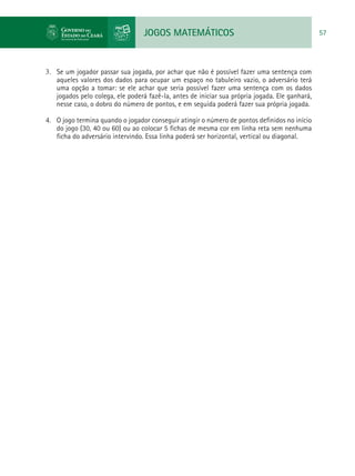 JOGOS MATEMÁTICOS 57
3.	 Se um jogador passar sua jogada, por achar que não é possível fazer uma sentença com
aqueles valores dos dados para ocupar um espaço no tabuleiro vazio, o adversário terá
uma opção a tomar: se ele achar que seria possível fazer uma sentença com os dados
jogados pelo colega, ele poderá fazê-la, antes de iniciar sua própria jogada. Ele ganhará,
nesse caso, o dobro do número de pontos, e em seguida poderá fazer sua própria jogada.
4.	 O jogo termina quando o jogador conseguir atingir o número de pontos definidos no início
do jogo (30, 40 ou 60) ou ao colocar 5 fichas de mesma cor em linha reta sem nenhuma
ficha do adversário intervindo. Essa linha poderá ser horizontal, vertical ou diagonal.
 