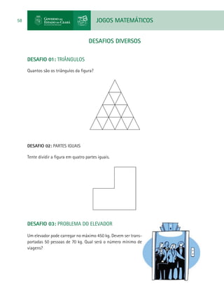 JOGOS MATEMÁTICOS58
DESAFIOS DIVERSOS
DESAFIO 01: TRIÂNGULOS
Quantos são os triângulos da figura?
DESAFIO 02: PARTES IGUAIS
Tente dividir a figura em quatro partes iguais.
DESAFIO 03: PROBLEMA DO ELEVADOR
Um elevador pode carregar no máximo 450 kg. Devem ser trans-
portadas 50 pessoas de 70 kg. Qual será o número mínimo de
viagens?
 