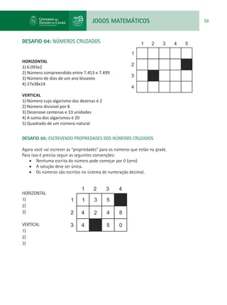 JOGOS MATEMÁTICOS 59
DESAFIO 04: NÚMEROS CRUZADOS
HORIZONTAL
1) 6.093x2
2) Número compreendido entre 7.453 e 7.499
3) Número de dias de um ano bissexto
4) 27x38x14
VERTICAL
1) Número cujo algarismo das dezenas é 2
2) Número divisível por 8
3) Dezenove centenas e 33 unidades
4) A soma dos algarismos é 20
5) Quadrado de um número natural
DESAFIO 05: ESCREVENDO PROPRIEDADES DOS NÚMEROS CRUZADOS
Agora você vai escrever as “propriedades” para os números que estão na grade.
Para isso é preciso seguir as seguintes convenções:
•	 Nenhuma escrita do número pode começar por 0 (zero)
•	 A solução deve ser única.
•	 Os números são escritos no sistema de numeração decimal.
HORIZONTAL
1)
2)
3)
VERTICAL
1)
2)
3)
 