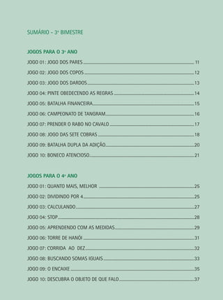 SUMÁRIO - 3o
BIMESTRE
JOGOS PARA O 3º ANO
JOGO 01: JOGO DOS PARES..........................................................................................................11
JOGO 02: JOGO DOS COPOS.........................................................................................................12
JOGO 03: JOGO DOS DARDOS......................................................................................................13
JOGO 04: PINTE OBEDECENDO AS REGRAS.............................................................................14
JOGO 05: BATALHA FINANCEIRA.................................................................................................15
JOGO 06: CAMPEONATO DE TANGRAM.....................................................................................16
JOGO 07: PRENDER O RABO NO CAVALO.................................................................................17
JOGO 08: JOGO DAS SETE COBRAS............................................................................................18
JOGO 09: BATALHA DUPLA DA ADIÇÃO.....................................................................................20
JOGO 10: BONECO ATENCIOSO....................................................................................................21
JOGOS PARA O 4º ANO
JOGO 01: QUANTO MAIS, MELHOR ...........................................................................................25
JOGO 02: DIVIDINDO POR 4..........................................................................................................25
JOGO 03: CALCULANDO.................................................................................................................27
JOGO 04: STOP..................................................................................................................................28
JOGO 05: APRENDENDO COM AS MEDIDAS............................................................................29
JOGO 06: TORRE DE HANÓI..........................................................................................................31
JOGO 07: CORRIDA AO DEZ........................................................................................................32
JOGO 08: BUSCANDO SOMAS IGUAIS.......................................................................................33
JOGO 09: O ENCAIXE......................................................................................................................35
JOGO 10: DESCUBRA O OBJETO DE QUE FALO........................................................................37
 