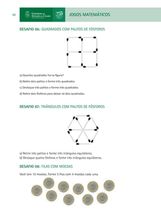 JOGOS MATEMÁTICOS60
DESAFIO 06: QUADRADOS COM PALITOS DE FÓSFOROS
a) Quantos quadrados há na figura?
b) Retire dois palitos e forme três quadrados.
c) Desloque três palitos e forme três quadrados.
d) Retire dois fósforos para deixar só dois quadrados.
DESAFIO 07: TRIÂNGULOS COM PALITOS DE FÓSFOROS
a) Retire três palitos e forme três triângulos equiláteros.
b) Desloque quatro fósforos e forme três triângulos equiláteros.
DESAFIO 08: FILAS COM MOEDAS
Você tem 10 moedas. Forme 5 filas com 4 moedas cada uma.
 