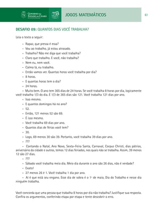 JOGOS MATEMÁTICOS 61
DESAFIO 09: QUANTOS DIAS VOCÊ TRABALHA?
Leia o texto a seguir:
– Rapaz, que pressa é essa?
– Vou ao trabalho, já estou atrasado.
– Trabalho? Não me diga que você trabalha?
– Claro que trabalho. E você, não trabalha?
– Nem eu, nem você.
– Calma lá, eu trabalho.
– Então vamos ver. Quantas horas você trabalha por dia?
– 8 horas.
– E quantas horas tem o dia?
– 24 horas.
– Muito bem. O ano tem 365 dias de 24 horas. Se você trabalha 8 horas por dia, logicamente
você trabalha 1/3 do dia. E 1/3 de 365 dias são 121. Você trabalha 121 dias por ano.
– Isso mesmo.
– E quantos domingos há no ano?
– 52.
– Então, 121 menos 52 são 69.
– É isso mesmo.
– Você trabalha 69 dias por ano.
– Quantos dias de férias você tem?
– 30.
– Logo, 69 menos 30 são 39. Portanto, você trabalha 39 dias por ano.
– ???
– Contando o Natal, Ano Novo, Sexta–Feira Santa, Carnaval, Corpus Christi, dias pátrios,
aniversário da cidade e outros, temos 12 dias feriados, nos quais não se trabalha. Assim, 39 menos
12 são 27 dias.
– ???
– Sábado você trabalha meio dia. Meio dia durante o ano são 26 dias, não é verdade?
– Exato!
– 27 menos 26 é 1. Você trabalha 1 dia por ano.
– Aí é que está seu engano. Esse dia de sobra é o 1º de maio, Dia do Trabalho e nesse dia
ninguém trabalha.
Você concorda que uma pessoa que trabalha 8 horas por dia não trabalha? Justifique sua resposta.
Confira os argumentos, conferindo etapa por etapa e tente descobrir o erro.
 