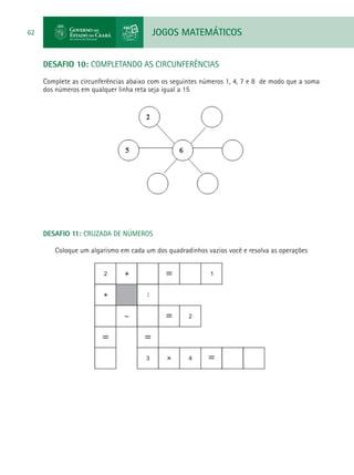 JOGOS MATEMÁTICOS62
DESAFIO 10: COMPLETANDO AS CIRCUNFERÊNCIAS
Complete as circunferências abaixo com os seguintes números 1, 4, 7 e 8 de modo que a soma
dos números em qualquer linha reta seja igual a 15
DESAFIO 11: CRUZADA DE NÚMEROS
Coloque um algarismo em cada um dos quadradinhos vazios você e resolva as operações
 