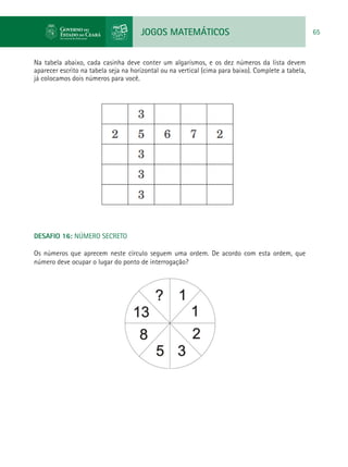 JOGOS MATEMÁTICOS 65
Na tabela abaixo, cada casinha deve conter um algarismos, e os dez números da lista devem
aparecer escrito na tabela seja na horizontal ou na vertical (cima para baixo). Complete a tabela,
já colocamos dois números para você.
DESAFIO 16: NÚMERO SECRETO
Os números que aprecem neste círculo seguem uma ordem. De acordo com esta ordem, que
número deve ocupar o lugar do ponto de interrogação?
 