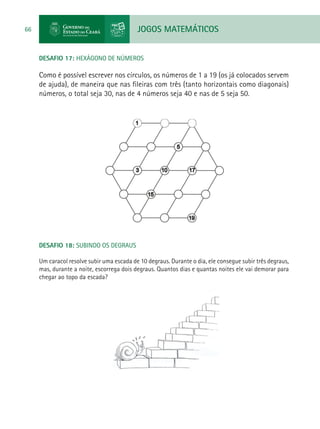 JOGOS MATEMÁTICOS66
DESAFIO 17: HEXÁGONO DE NÚMEROS
Como é possível escrever nos círculos, os números de 1 a 19 (os já colocados servem
de ajuda), de maneira que nas fileiras com três (tanto horizontais como diagonais)
números, o total seja 30, nas de 4 números seja 40 e nas de 5 seja 50.
DESAFIO 18: SUBINDO OS DEGRAUS
Um caracol resolve subir uma escada de 10 degraus. Durante o dia, ele consegue subir três degraus,
mas, durante a noite, escorrega dois degraus. Quantos dias e quantas noites ele vai demorar para
chegar ao topo da escada?
 