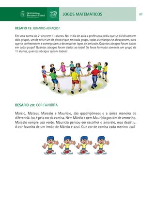 JOGOS MATEMÁTICOS 67
DESAFIO 19: QUANTOS ABRAÇOS?
Em uma turma do 2º ano tem 11 alunos. No 1º dia de aula a professora pediu que se dividissem em
dois grupos, um de seis e um de cinco e que em cada grupo, todas as crianças se abraçassem, para
que se conhecessem e começassem a desenvolver laços de amizade. Quantos abraços foram dados
em cada grupo? Quantos abraços foram dados ao todo? Se fosse formado somente um grupo de
11 alunos, quantos abraços seriam dados?
DESAFIO 20: COR FAVORITA
Márcio, Mateus, Marcelo e Maurício, são quadrigêmeos e a única maneira de
diferenciá-los é pela cor da camisa. Nem Márcio e nem Maurício gostam de vermelho.
Marcelo sempre usa verde. Maurício pensou em escolher o amarelo, mas desistiu.
A cor favorita de um irmão de Márcio é azul. Que cor de camisa cada menino usa?
 