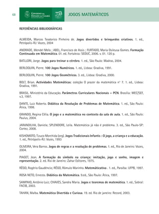JOGOS MATEMÁTICOS68
REFERÊNCIAS BIBLIOGRÁFICAS
ALMEIDA, Marcos Teodorico Pinheiro de. Jogos divertidos e brinquedos criativos. 1. ed.,
Petrópolis-RJ: Vozes, 2004
ANDRADE, Wendel Melo ; ABEL, Francisco de Assis ; FURTADO, Maria Osileusa Gomes. Formação
Continuada em Matemática. 01. ed. Fortaleza: SEDUC, 2006. v. 01. 120 p.
BATLLORI, Jorge. Jogos para treinar o cérebro. 1. ed., São Paulo: Madras, 2004.
BERLOQUIN, Pierre. 100 Jogos Numéricos. 1. ed., Lisboa: Gradiva, 1991.
BERLOQUIN, Pierre. 100 Jogos Geométricos. 3. ed., Lisboa: Gradiva, 2000.
BOLT, Brian. Actividades Matemáticas: coleção O prazer da matemática n° 7. 1. ed., Lisboa:
Gradiva, 1991.
BRASIL. Ministério da Educação. Parâmetros Curriculares Nacionais – PCN. Brasília: MEC/SEF,
v.3, 1997.
DANTE, Luiz Roberto. Didática da Resolução de Problemas de Matemática. 1. ed., São Paulo:
Ática, 1998.
GRANDO, Regina Célia. O jogo e a matemática no contexto da sala de aula. 1. ed., São Paulo:
Paulus, 2004.
JARANDILHA, Daniela; SPLENDORE, Leila. Matemática já não é problema. 3. ed., São Paulo-SP:
Cortez, 2008.
KISHOMOTO, Tizuco Morchida (org). Jogos Tradicionais Infantis : O jogo, a criança e a educação.
1. ed., Petrópolis-RJ: Vozes, 1993
OLIVEIRA, Vera Barros. Jogos de regras e a resolução de problemas. 1. ed., Rio de Janeiro: Vozes,
2004.
PIAGET, Jean. A formação do símbolo na criança: imitação, jogo e sonho, imagem e
representação. 2. ed. Rio de Janeiro: Zahar Editores, 1975.
RÊGO, Rogério Gaudêncio; RÊGO, Rômulo Marinho. Matemáticativa . 1. ed., Paraíba: UFPB, 1997.
ROSA NETO, Ernesto. Didática da Matemática. 9.ed., São Paulo: Ática, 1997.
SAMPAIO, Antônio Luiz; CHAVES, Sandra Maria. Jogos e teoremas de matemática. 1. ed., Sobral:
FACIB, 2003.
TAHAN, Malba. Matemática Divertida e Curiosa. 19. ed. Rio de janeiro: Record, 2003.
 