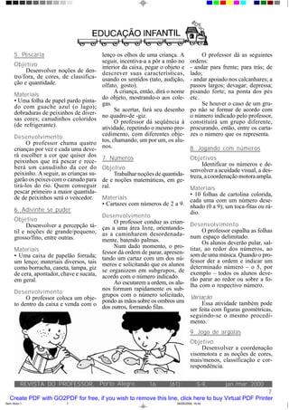 5. Pescaria                           lenço os olhos de uma criança. A             O professor dá as seguintes
                                            seguir, incentiva-a a pôr a mão no      ordens:
      Objetivo                              interior da caixa, pegar o objeto e     - andar para frente; para trás; de
           Desenvolver noções de den-       descrever suas características,         lado;
      tro/fora, de cores, de classifica-    usando os sentidos (tato, audição,      - andar apoiado nos calcanhares; a
      ção e quantidade.                     olfato, gosto).                         passos largos; devagar; depressa;
                                                  A criança, então, dirá o nome     pisando forte; na ponta dos pés
      Materiais                             do objeto, mostrando-o aos cole-        etc.
      • Uma folha de papel pardo pinta-     gas.                                         Se houver o caso de um gru-
      do com guache azul (o lago);                Se acertar, fará seu desenho      po não se formar de acordo com
      dobraduras de peixinhos de diver-     no quadro-de -giz.                      o número indicado pelo professor,
      sas cores; canudinhos coloridos             O professor dá seqüência à        constituirá um grupo diferente,
      (de refrigerante).                    atividade, repetindo o mesmo pro-       procurando, então, entre os carta-
      Desenvolvimento                       cedimento, com diferentes obje-         zes o número que os representa.
            O professor chama quatro        tos, chamando, um por um, os alu-
      crianças por vez e cada uma deve-     nos.                                    8. Jogando com números
      rá escolher a cor que quiser dos      7. Números                         Objetivos
      peixinhos que irá pescar e rece-                                              Identificar os números e de-
      berá um canudinho da cor do           Objetivo                           senvolver a acuidade visual, a des-
      peixinho. A seguir, as crianças su-        Trabalhar noções de quantida- treza, a coordenação motora ampla.
      garão os peixes com o canudo para     de e noções matemáticas, em ge-
      tirá-los do rio. Quem conseguir       ral.                               Materiais
      pescar primeiro a maior quantida-                                        • 10 folhas de cartolina colorida,
      de de peixinhos será o vencedor.      Materiais                          cada uma com um número dese-
                                            • Cartazes com números de 2 a 9. nhado (0 a 9); um toca-fitas ou rá-
      6. Adivinhe se puder                                                     dio.
                                            Desenvolvimento
      Objetivo                                   O professor conduz as crian- Desenvolvimento
            Desenvolver a percepção tá-     ças a uma área livre, orientando-
      til e noções de grande/pequeno,                                               O professor espalha as folhas
                                            as a caminharem desordenada- num espaço delimitado.
      grosso/fino, entre outras.            mente, batendo palmas.                  Os alunos deverão pular, sal-
                                                 Num dado momento, o pro- titar, ao redor dos números, ao
      Materiais                             fessor dá ordem de parar, apresen- som de uma música. Quando o pro-
      • Uma caixa de papelão forrada;       tando um cartaz com um dos nú- fessor der a ordem e indicar um
      um lenço; materiais diversos, tais    meros e solicitando que os alunos determinado número – o 5, por
      como borracha, caneta, tampa, giz     se organizem em subgrupos, de exemplo – todos os alunos deve-
      de cera, apontador, chave e sucata,   acordo com o número indicado.
      em geral.                                                                rão parar ao redor ou sobre a fo-
                                                 Ao escutarem a ordem, os alu- lha com o respectivo número.
                                            nos formam rapidamente os sub-
      Desenvolvimento                       grupos com o número solicitado, Variação
           O professor coloca um obje-      pondo as mãos sobre os ombros uns
      to dentro da caixa e venda com o                                              Essa atividade também pode
                                            dos outros, formando filas.        ser feita com figuras geométricas,
                                                                               seguindo-se o mesmo procedi-
                                                                               mento.
                                                                                    9. Jogo de argolas
                                                                                    Objetivo
                                                                                         Desenvolver a coordenação
                                                                                    visomotora e as noções de cores,
                                                                                    mais/menos, classificação e cor-
                                                                                    respondência.

           REVISTA DO PROFESSOR, Porto Alegre,                  16      (61):            5-9,     jan./mar. 2000
                                                                                                        7
   Create PDF with GO2PDF for free, if you wish to remove this line, click here to buy Virtual PDF Printer
Sem título-1                7                                              08/08/2006, 16:44
 