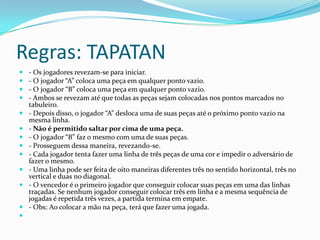 Regras: TAPATAN
   - Os jogadores revezam-se para iniciar.
   - O jogador “A” coloca uma peça em qualquer ponto vazio.
   - O jogador “B” coloca uma peça em qualquer ponto vazio.
   - Ambos se revezam até que todas as peças sejam colocadas nos pontos marcados no
    tabuleiro.
   - Depois disso, o jogador “A” desloca uma de suas peças até o próximo ponto vazio na
    mesma linha.
   - Não é permitido saltar por cima de uma peça.
   - O jogador “B” faz o mesmo com uma de suas peças.
   - Prosseguem dessa maneira, revezando-se.
   - Cada jogador tenta fazer uma linha de três peças de uma cor e impedir o adversário de
    fazer o mesmo.
   - Uma linha pode ser feita de oito maneiras diferentes três no sentido horizontal, três no
    vertical e duas no diagonal.
   - O vencedor é o primeiro jogador que conseguir colocar suas peças em uma das linhas
    traçadas. Se nenhum jogador conseguir colocar três em linha e a mesma sequência de
    jogadas é repetida três vezes, a partida termina em empate.
   - Obs: Ao colocar a mão na peça, terá que fazer uma jogada.

 