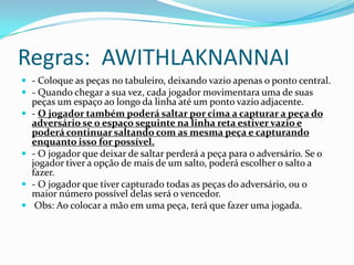 Regras: AWITHLAKNANNAI
 - Coloque as peças no tabuleiro, deixando vazio apenas o ponto central.
 - Quando chegar a sua vez, cada jogador movimentara uma de suas
    peças um espaço ao longo da linha até um ponto vazio adjacente.
   - O jogador também poderá saltar por cima a capturar a peça do
    adversário se o espaço seguinte na linha reta estiver vazio e
    poderá continuar saltando com as mesma peça e capturando
    enquanto isso for possível.
   - O jogador que deixar de saltar perderá a peça para o adversário. Se o
    jogador tiver a opção de mais de um salto, poderá escolher o salto a
    fazer.
   - O jogador que tiver capturado todas as peças do adversário, ou o
    maior número possível delas será o vencedor.
    Obs: Ao colocar a mão em uma peça, terá que fazer uma jogada.
 