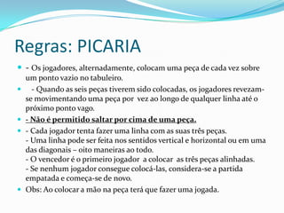 Regras: PICARIA
 - Os jogadores, alternadamente, colocam uma peça de cada vez sobre
    um ponto vazio no tabuleiro.
     - Quando as seis peças tiverem sido colocadas, os jogadores revezam-
    se movimentando uma peça por vez ao longo de qualquer linha até o
    próximo ponto vago.
   - Não é permitido saltar por cima de uma peça.
   - Cada jogador tenta fazer uma linha com as suas três peças.
    - Uma linha pode ser feita nos sentidos vertical e horizontal ou em uma
    das diagonais – oito maneiras ao todo.
    - O vencedor é o primeiro jogador a colocar as três peças alinhadas.
    - Se nenhum jogador consegue colocá-las, considera-se a partida
    empatada e começa-se de novo.
   Obs: Ao colocar a mão na peça terá que fazer uma jogada.
 