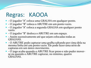 Regras: KAOOA
 - O jogador “A” coloca uma GRALHA em qualquer ponto.
 - O jogador “B” coloca o ABUTRE em um ponto vazio.
 - O jogador “A” coloca a segunda GRALHA em qualquer ponto
    vazio.
   - O jogador “B” desloca o ABUTRE em um espaço.
   - Assim sucessivamente até que sejam colocadas todas as
    GRALHAS.
   - O ABUTRE pode capturar uma gralha saltando por cima dela na
    mesma linha até um ponto vazio. Ele pode fazer uma série de
    capturas em um único movimento.
   - O jogo acaba quando o ABUTRE ficar preso e não puder mover-
    se ou quando o ABUTRE capturar, no mínimo, quatro
    GRALHAS.
 
