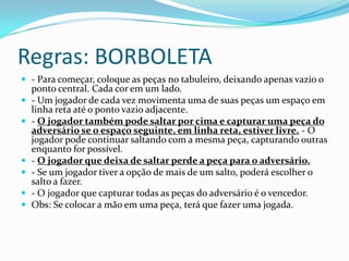 Regras: BORBOLETA
 - Para começar, coloque as peças no tabuleiro, deixando apenas vazio o
    ponto central. Cada cor em um lado.
   - Um jogador de cada vez movimenta uma de suas peças um espaço em
    linha reta até o ponto vazio adjacente.
   - O jogador também pode saltar por cima e capturar uma peça do
    adversário se o espaço seguinte, em linha reta, estiver livre. - O
    jogador pode continuar saltando com a mesma peça, capturando outras
    enquanto for possível.
   - O jogador que deixa de saltar perde a peça para o adversário.
   - Se um jogador tiver a opção de mais de um salto, poderá escolher o
    salto a fazer.
   - O jogador que capturar todas as peças do adversário é o vencedor.
   Obs: Se colocar a mão em uma peça, terá que fazer uma jogada.
 