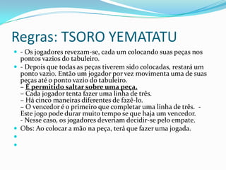 Regras: TSORO YEMATATU
 - Os jogadores revezam-se, cada um colocando suas peças nos
  pontos vazios do tabuleiro.
 - Depois que todas as peças tiverem sido colocadas, restará um
  ponto vazio. Então um jogador por vez movimenta uma de suas
  peças até o ponto vazio do tabuleiro.
  – É permitido saltar sobre uma peça.
  – Cada jogador tenta fazer uma linha de três.
  – Há cinco maneiras diferentes de fazê-lo.
  – O vencedor é o primeiro que completar uma linha de três. -
  Este jogo pode durar muito tempo se que haja um vencedor.
  - Nesse caso, os jogadores deveriam decidir-se pelo empate.
 Obs: Ao colocar a mão na peça, terá que fazer uma jogada.


 