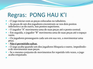 Regras: PONG HAU K’I
 - O jogo iniciar com as peças colocadas no tabuleiro.
 - As peças de um dos jogadores encontram-se nos dois pontos
    inferiores e as do outro, nos pontos superiores.
   - O jogador “A” movimenta uma de suas peças até o ponto central.
   - Em seguida, o jogador “B” movimenta uma de suas peças até o espaço
    vazio.
   - Os jogadores prosseguem cada um em sua vez, a movimentar uma
    peça.
   - Não é permitido saltar.
   - O jogo acaba quando um dos jogadores bloqueia o outro, impedindo-
    o de movimentar suas peças.
   - Se o mesmo conjunto de movimentos for repetido três vezes, o jogo
    acaba empatado.

 