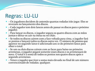 Regras: LU-LU
 - Os jogadores decidem de antemão quantas rodadas irão jogar. Eles se
    revezam no lançamento dos discos.
   - Cada jogador tem dois lances antes de passar os discos para o próximo
    jogador.
   - Para lançar os discos, o jogador segura os quatro discos com as mãos
    juntas e deixa-os cair na mesa ou no chão.
   - Se todos os discos caírem com a face voltada para cima, o jogador fará
    10 pontos e lançará todos os discos outra vez. O número de pontos que
    aparece no segundo lance é adicionado aos 10 do primeiro lance para
    obter o total.
   - Se um ou dois discos caírem com as faces para baixo no primeiro
    arremesso, o jogador pegará somente esses discos e os arremessará de
    novo. O total é a soma de todos os pontos nos quatro discos após o
    segundo arremesso.
   - Vence o jogador que tiver a soma mais elevada no final de um número
    convencionado de rodadas. qualquer.
 