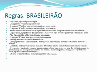 Regras: BRASILEIRÃO
   - Inicia-se o jogo com par ou ímpar.
   - Os jogadores revezam-se para iniciar.
   - O jogador “A” coloca uma peça em qualquer ponto vazio.
   - O jogador “B” coloca uma peça em qualquer ponto vazio.
   - Ambos se revezam até que todas as peças sejam colocadas nos pontos marcados no tabuleiro.
   - Depois disso, o jogador “A” desloca uma de suas peças até o próximo ponto vazio na mesma linha.
   - Não é permitido saltar por cima de uma peça.
   - O jogador “B” faz o mesmo com uma de suas peças.
   - Prosseguem dessa maneira, revezando-se.
   - Cada jogador tenta fazer uma linha de três peças, de uma cor e impedir o adversário de fazer o
    mesmo.
   - Uma linha pode ser feita de seis maneiras diferentes, três no sentido horizontal, três no vertical.
   - O vencedor é o primeiro jogador, que conseguir colocar suas peças em uma das linhas traçadas. Se
    nenhum jogador conseguir colocar três em linha e a mesma sequência de jogadas é repetida três
    vezes, a partida termina em empate.
   - Obs: Ao colocar a mão na peça, terá que fazer uma jogada.


 