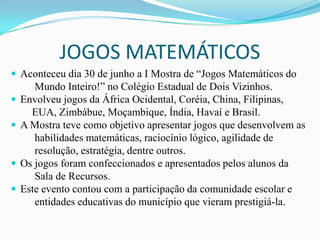 JOGOS MATEMÁTICOS
 Aconteceu dia 30 de junho a I Mostra de “Jogos Matemáticos do
       Mundo Inteiro!” no Colégio Estadual de Dois Vizinhos.
   Envolveu jogos da África Ocidental, Coréia, China, Filipinas,
      EUA, Zimbábue, Moçambique, Índia, Havaí e Brasil.
   A Mostra teve como objetivo apresentar jogos que desenvolvem as
       habilidades matemáticas, raciocínio lógico, agilidade de
       resolução, estratégia, dentre outros.
   Os jogos foram confeccionados e apresentados pelos alunos da
       Sala de Recursos.
   Este evento contou com a participação da comunidade escolar e
       entidades educativas do município que vieram prestigiá-la.
 