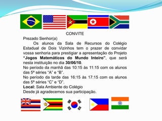 CONVITE
Prezado Senhor(a)
     Os alunos da Sala de Recursos do Colégio
Estadual de Dois Vizinhos tem o prazer de convidar
vossa senhoria para prestigiar a apresentação do Projeto
“Jogos Matemáticos do Mundo Inteiro”, que será
nesta instituição no dia 30/06/10.
No período da manhã das 10:15 às 11:15 com os alunos
das 5ª séries “A” e “B”.
No período da tarde das 16:15 às 17:15 com os alunos
das 5ª séries “C” e “D”.
Local: Sala Ambiente do Colégio
Desde já agradecemos sua participação.
 