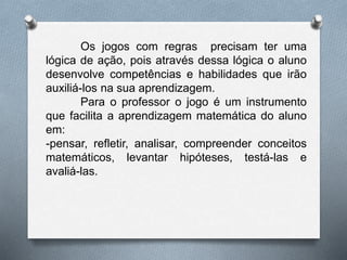 Os jogos com regras precisam ter uma 
lógica de ação, pois através dessa lógica o aluno 
desenvolve competências e habilidades que irão 
auxiliá-los na sua aprendizagem. 
Para o professor o jogo é um instrumento 
que facilita a aprendizagem matemática do aluno 
em: 
-pensar, refletir, analisar, compreender conceitos 
matemáticos, levantar hipóteses, testá-las e 
avaliá-las. 
 