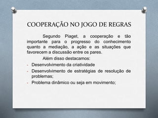 COOPERAÇÃO NO JOGO DE REGRAS 
Segundo Piaget, a cooperação e tão 
importante para o progresso do conhecimento 
quanto a mediação, a ação e as situações que 
favorecem a discussão entre os pares. 
Além disso destacamos: 
- Desenvolvimento da criatividade 
- Desenvolvimento de estratégias de resolução de 
problemas; 
- Problema dinâmico ou seja em movimento; 
 