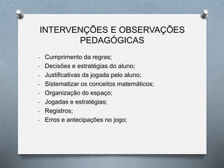 INTERVENÇÕES E OBSERVAÇÕES 
PEDAGÓGICAS 
- Cumprimento da regras; 
- Decisões e estratégias do aluno; 
- Justificativas da jogada pelo aluno; 
- Sistematizar os conceitos matemáticos; 
- Organização do espaço; 
- Jogadas e estratégias; 
- Registros; 
- Erros e antecipações no jogo; 
 