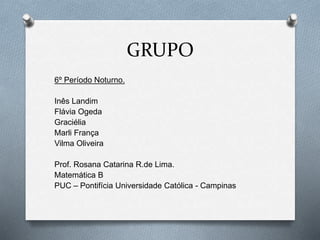 GRUPO 
6º Período Noturno. 
Inês Landim 
Flávia Ogeda 
Graciélia 
Marli França 
Vilma Oliveira 
Prof. Rosana Catarina R.de Lima. 
Matemática B 
PUC – Pontifícia Universidade Católica - Campinas 
