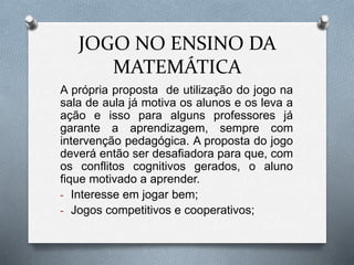 JOGO NO ENSINO DA 
MATEMÁTICA 
A própria proposta de utilização do jogo na 
sala de aula já motiva os alunos e os leva a 
ação e isso para alguns professores já 
garante a aprendizagem, sempre com 
intervenção pedagógica. A proposta do jogo 
deverá então ser desafiadora para que, com 
os conflitos cognitivos gerados, o aluno 
fique motivado a aprender. 
- Interesse em jogar bem; 
- Jogos competitivos e cooperativos; 
 