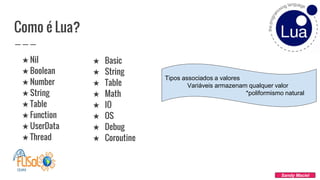 Como é Lua?
★ Nil
★ Boolean
★ Number
★ String
★ Table
★ Function
★ UserData
★ Thread
Sandy Maciel
★ Basic
★ String
★ Table
★ Math
★ IO
★ OS
★ Debug
★ Coroutine
Tipos associados a valores
Variáveis armazenam qualquer valor
*poliformismo natural
 