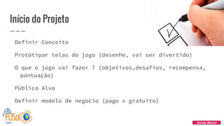 Início do Projeto
Definir Conceito
Protótipar telas do jogo (desenhe, vai ser divertido)
O que o jogo vai fazer ? (objetivos,desafios, recompensa,
pontuação)
Público Alvo
Definir modelo de negocio (pago x gratuito)
Sandy Maciel
 