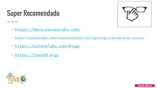 Super Recomendado
- https://docs.coronalabs.com/
- https://coronalabs.com/resources/tutorials/getting-started-with-corona/
- https://coronalabs.com/blog/
- https://love2d.org/
Sandy Maciel
 