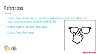 Referencias
http://www.slideshare.net/CoronaLabs/corona-sdk-demo-at-
gmic-sv-october-19-2012-14873279
https://docs.coronalabs.com/
http://www.lua.org/
Sandy Maciel
 