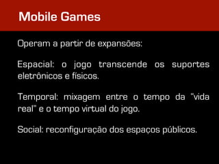 Mobile Games
Operam a partir de expansões:

Espacial: o jogo transcende os suportes
eletrônicos e físicos.

Temporal: mixagem entre o tempo da “vida
real” e o tempo virtual do jogo.

Social: reconfiguração dos espaços públicos.
 