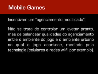 Mobile Games
Incentivam um “agenciamento modificado”:

Não se trata de controlar um avatar pronto,
mas de balancear qualidades do agenciamento
entre o ambiente do jogo e o ambiente urbano
no qual o jogo acontece, mediado pela
tecnologia (celulares e redes wi-fi, por exemplo).
 