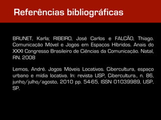 Referências bibliográficas

BRUNET, Karla; RIBEIRO, José Carlos e FALCÃO, Thiago.
Comunicação Móvel e Jogos em Espaços Híbridos. Anais do
XXXI Congresso Brasileiro de Ciências da Comunicação. Natal,
RN. 2008

Lemos, André. Jogos Móveis Locativos. Cibercultura, espaço
urbano e mídia locativa. In: revista USP, Cibercultura., n. 86,
junho/julho/agosto, 2010 pp. 54-65, ISSN 01039989, USP,
SP.
 